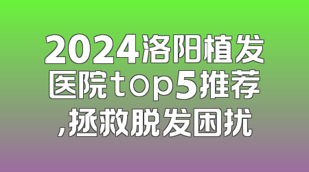 2024洛阳植发医院top5推荐，拯救脱发困扰