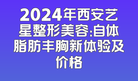 2024年西安艺星整形美容：自体脂肪丰胸新体验及价格