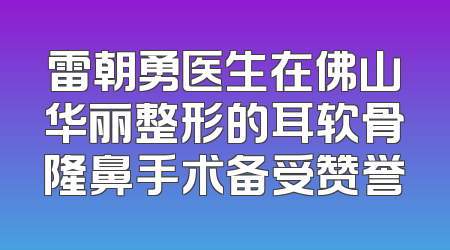 雷朝勇医生在佛山华丽整形的耳软骨隆鼻手术备受赞誉