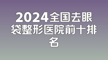 2024全国去眼袋整形医院前十排名
