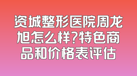 资城整形医院周龙旭怎么样？特色商品和价格表评估