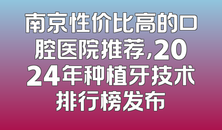 南京性价比高的口腔医院推荐，2024年种植牙技术排行榜发布