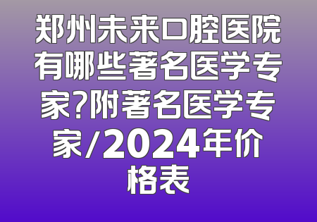 郑州未来口腔医院有哪些著名医学专家？附著名医学专家/2024年价格表