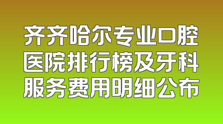 齐齐哈尔专业口腔医院排行榜及牙科服务费用明细公布