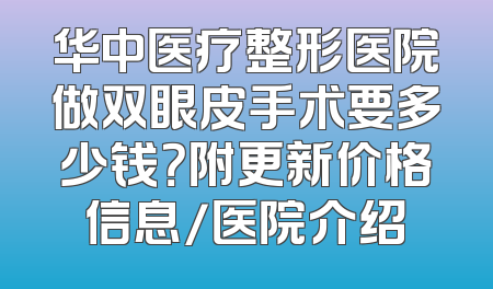 华中医疗整形医院做双眼皮手术要多少钱？附更新价格信息/医院介绍
