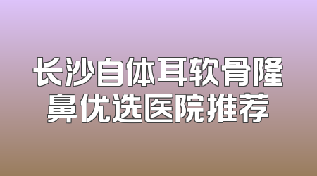 长沙自体耳软骨隆鼻优选医院推荐