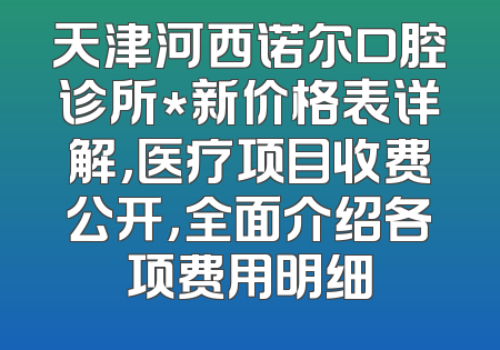 天津河西诺尔口腔诊所*新价格表详解，医疗项目收费公开，全面介绍各项费用明细