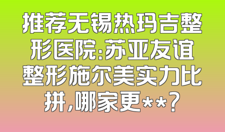 推荐无锡热玛吉整形医院：苏亚友谊整形施尔美实力比拼，哪家更**？