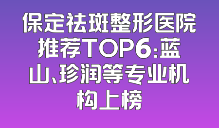 保定祛斑整形医院推荐TOP6：蓝山、珍润等专业机构上榜