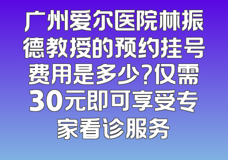 广州爱尔医院林振德教授的预约挂号费用是多少？仅需30元即可享受专家看诊服务