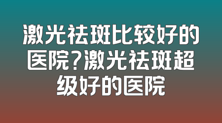 激光祛斑比较好的医院？激光祛斑超级好的医院