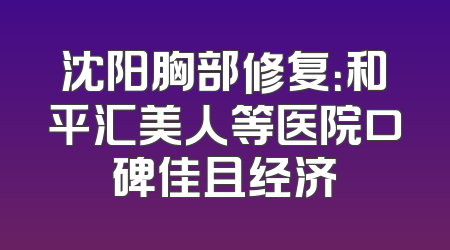沈阳胸部修复：和平汇美人等医院口碑佳且经济