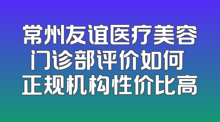 常州友谊医疗美容门诊部评价如何 正规机构性价比高