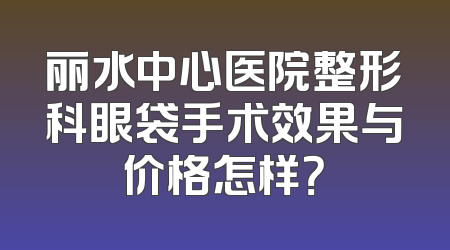 丽水中心医院整形科眼袋手术效果与价格怎样？