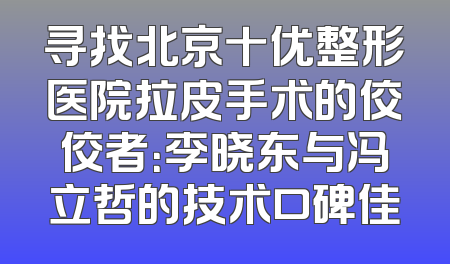 寻找北京十优整形医院拉皮手术的佼佼者：李晓东与冯立哲的技术口碑佳