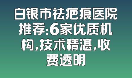 白银市祛疤痕医院推荐：6家优质机构，技术精湛，收费透明