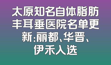 太原知名自体脂肪丰耳垂医院名单更新：丽都、华晋、伊禾入选