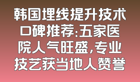 韩国埋线提升技术口碑推荐：五家医院人气旺盛，专业技艺获当地人赞誉