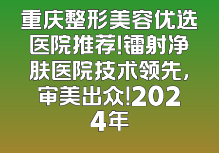 重庆整形美容优选医院推荐！镭射净肤医院技术领先，审美出众！2024年