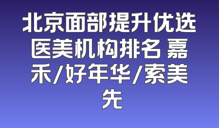 北京面部提升优选医美机构排名 嘉禾/好年华/索美領先