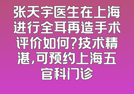 张天宇医生在上海进行全耳再造手术评价如何？技术精湛，可预约上海五官科门诊