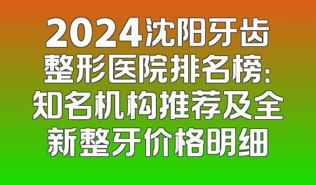 2024沈阳牙齿整形医院排名榜：知名机构推荐及全新整牙价格明细