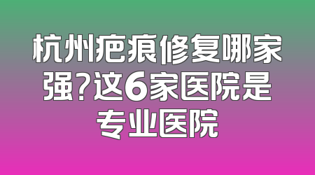 杭州疤痕修复哪家强？这6家医院是专业医院