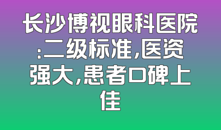 长沙博视眼科医院：二级标准，医资强大，患者口碑上佳