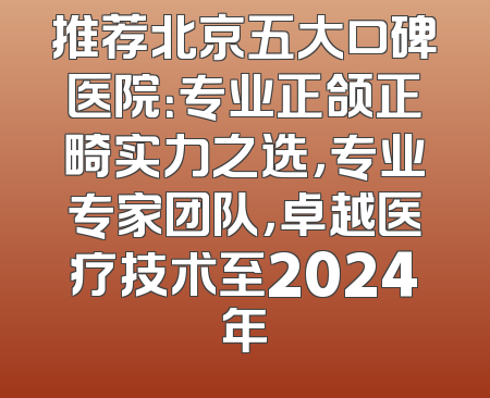 推荐北京五大口碑医院：专业正颌正畸实力之选，专业专家团队，卓越医疗技术至2024年