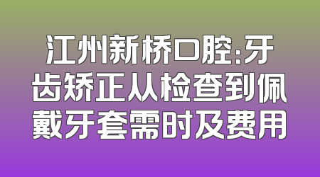 江州新桥口腔：牙齿矫正从检查到佩戴牙套需时及费用