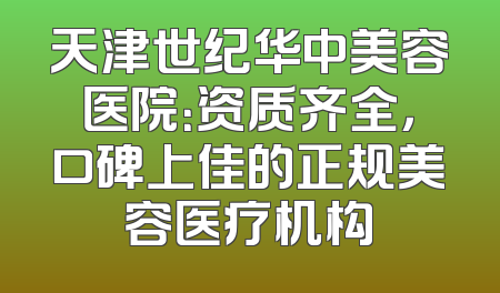 天津世纪华中美容医院：资质齐全，口碑上佳的正规美容医疗机构