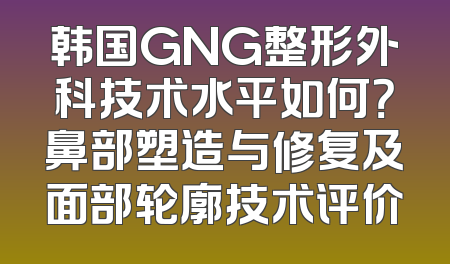韩国GNG整形外科技术水平如何？鼻部塑造与修复及面部轮廓技术评价