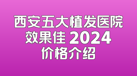 西安五大植发医院效果佳 2024价格介绍
