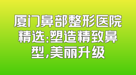 厦门鼻部整形医院精选：塑造精致鼻型，美丽升级