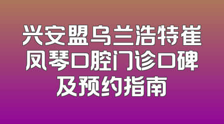 兴安盟乌兰浩特崔凤琴口腔门诊口碑及预约指南