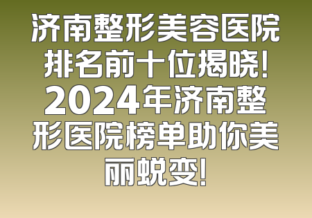 济南整形美容医院排名前十位揭晓！2024年济南整形医院榜单助你美丽蜕变！