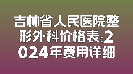 吉林省人民医院整形外科价格表：2024年费用详细