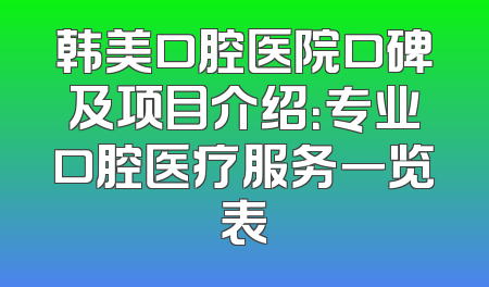 韩美口腔医院口碑及项目介绍：专业口腔医疗服务一览表
