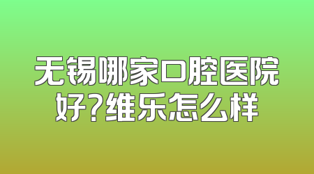 无锡哪家口腔医院好？维乐怎么样
