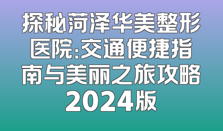 探秘菏泽华美整形医院：交通便捷指南与美丽之旅攻略2024版