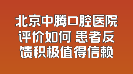 北京中腾口腔医院评价如何 患者反馈积极值得信赖