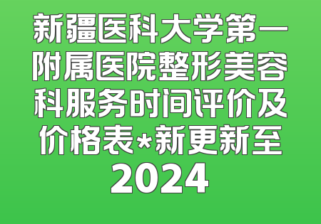 新疆医科大学第一附属医院整形美容科服务时间评价及价格表*新更新至2024