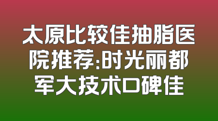 太原比较佳抽脂医院推荐：时光丽都军大技术口碑佳