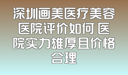 深圳画美医疗美容医院评价如何 医院实力雄厚且价格合理