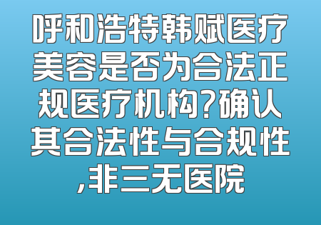 呼和浩特韩赋医疗美容是否为合法正规医疗机构？确认其合法性与合规性，非三无医院