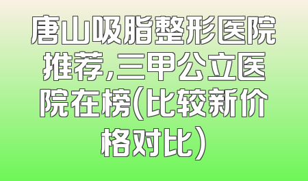唐山吸脂整形医院推荐，三甲公立医院在榜（比较新价格对比）