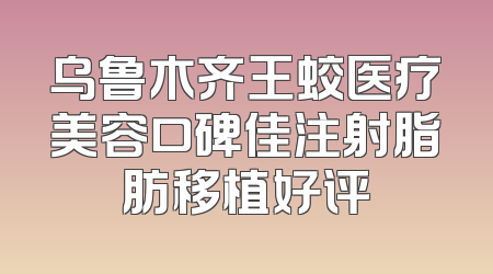 乌鲁木齐王蛟医疗美容口碑佳注射脂肪移植好评