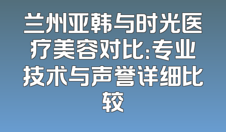兰州亚韩与时光医疗美容对比：专业技术与声誉详细比较