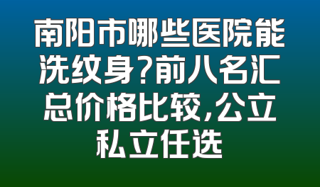 南阳市哪些医院能洗纹身？前八名汇总价格比较，公立私立任选