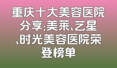 重庆十大美容医院分享：美莱、艺星、时光美容医院荣登榜单
